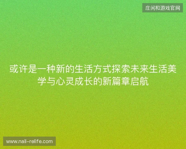 或许是一种新的生活方式探索未来生活美学与心灵成长的新篇章启航 或许是一种新的生活方式探索未来生活美学与心灵成长的新篇章启航