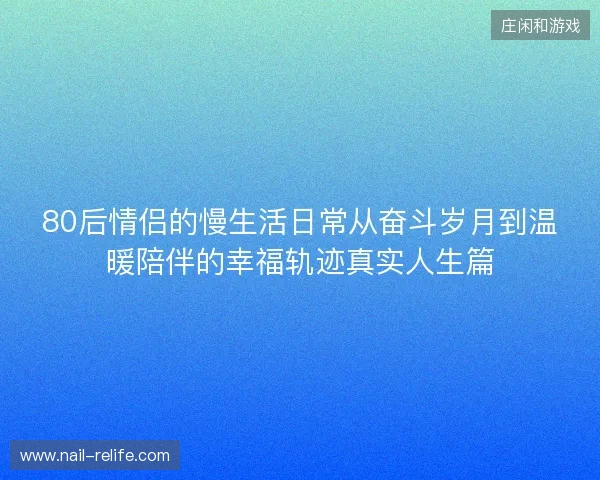 80后情侣的慢生活日常从奋斗岁月到温暖陪伴的幸福轨迹真实人生篇