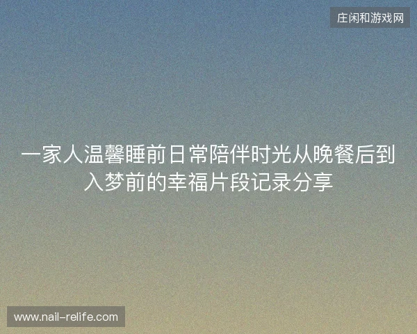 一家人温馨睡前日常陪伴时光从晚餐后到入梦前的幸福片段记录分享