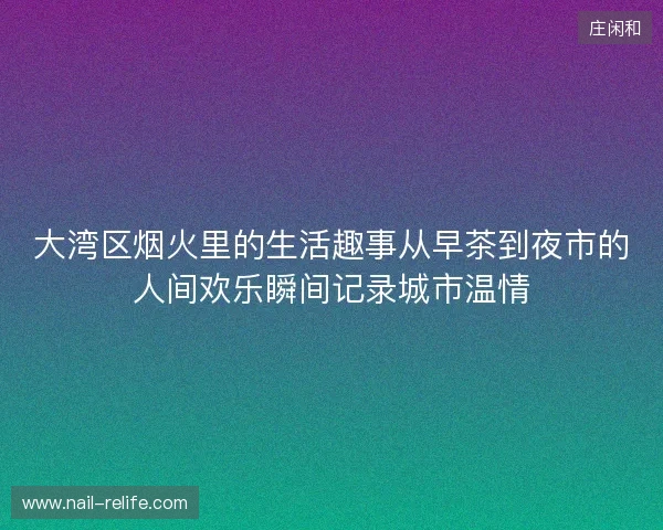 大湾区烟火里的生活趣事从早茶到夜市的人间欢乐瞬间记录城市温情 大湾区烟火里的生活趣事从早茶到夜市的人间欢乐瞬间记录城市温情